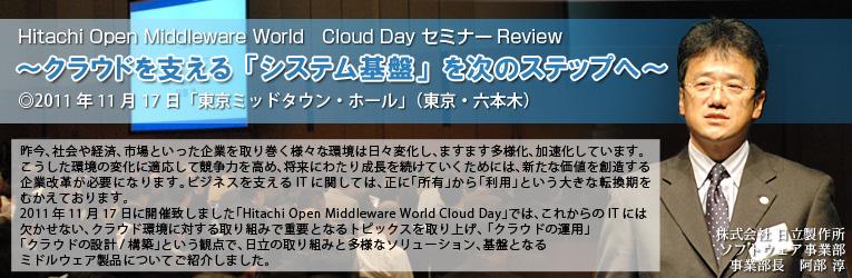 AЉoρAsƂƂ芪lXȊ͓XωA܂܂lAĂ܂B̕ωɓKċ͂߁Aɂ킽萬𑱂Ă߂ɂ́AVȉlnƉvKvɂȂ܂BrWlXxITɊւẮAɁuLvupvƂ傫ȓ]ނĂ܂B 
2011N1117ɊJÒv܂uHitachi Open Middleware World Cloud Dayvł́AꂩITɂ͌ȂANEhɑ΂g݂ŏdvƂȂgsbNXグA uNEh̉^pvuNEh̐݌v/\zvƂϓ_ŁA̎g݂Ƒlȃ\[VAՂƂȂ~hEFAiɂĂЉ܂B
