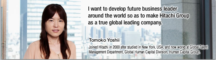 I want to develop future business leader around the world so as to make Hitachi Group as a true global leading company.—Tomoko Yoshii, Joined Hitachi in 2000 after studied in New York, USA, and now works at Global Talent Management Department, Global Human Capital Division, Human Capital Group.