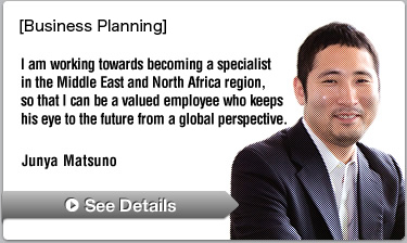 [Planning] I am working towards becoming a specialist in the Middle East and North Africa region, so that I can be a valued employee who keeps his eye to the future from a global perspective.—Junya Matsuno