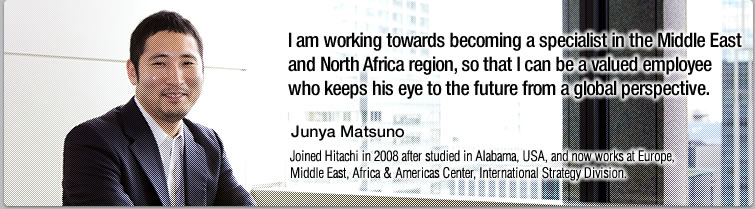 I am working towards becoming a specialist in the Middle East and North Africa region, so that I can be a valued employee who keeps his eye to the future from a global perspective.—Junya Matsuno, Joined Hitachi in 2008 after studied in Alabama, USA, and now works at Europe, Middle East, Africa & Americas Center, International Strategy Division.