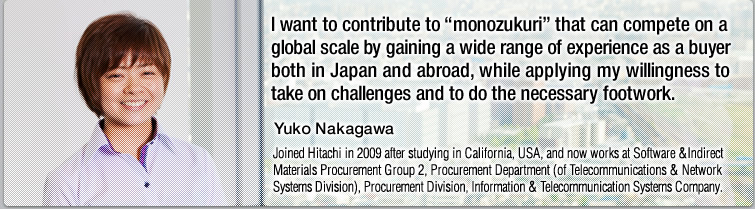 I want to contribute to "monozukuri" that can compete on a global scale by gaining a wide range of experience as a buyer both in Japan and abroad, while applying my willingness to take on challenges and to do the necessary footwork.—Yuko Nakagawa, Joined Hitachi in 2009 after studying in California, USA, and now works at Software & Indirect Materials Procurement Group 2, Procurement Department (of Telecommunications & Network Systems Division), Procurement Division, Information & Telecommunication Systems Company.