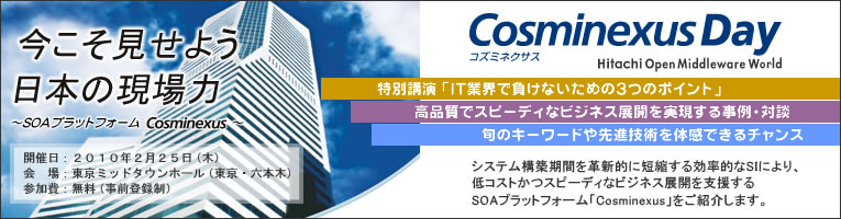 今こそ見せよう日本の現場力 Cosminexus Day
システム構築期間を革新的に短縮する効率的なSIにより、低コストかつスピーディなビジネス展開を支援するSOAプラットフォーム「Cosminexus（コズミネクサス）」をご紹介してまいります。
