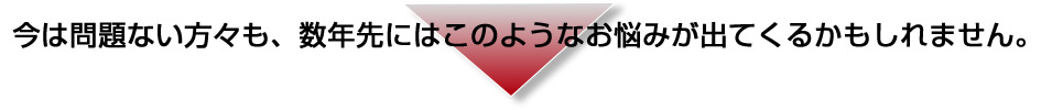 今は課題をお持ちでない方も、数年先にはこのような課題が出てくるかもしれません。