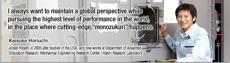 I always want to maintain a global perspective while pursuing the highest level of performance in the world, in the place where cutting-edge "monozukuri" happens.—Keisuke Horiuchi, Joined Hitachi in 2005 after studied in the USA, and now works at Department of Advanced Simulation Research, Mechanical Engineering Research Center, Hitachi Research Laboratory.