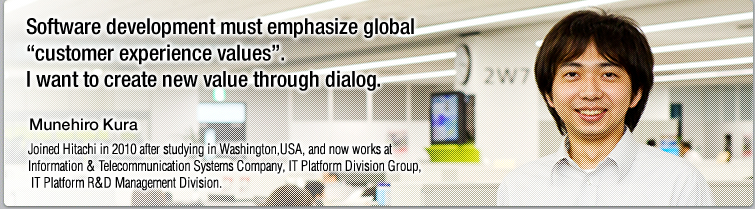 Software development must emphasize global "customer experience values". I want to create new value through dialog.—Munehiro Kura, Joined Hitachi in 2010 after studying in Washington,the USA, and now works at Information & Telecommunication Systems Company, IT Platform Division Group, IT Platform R&D Management Division.