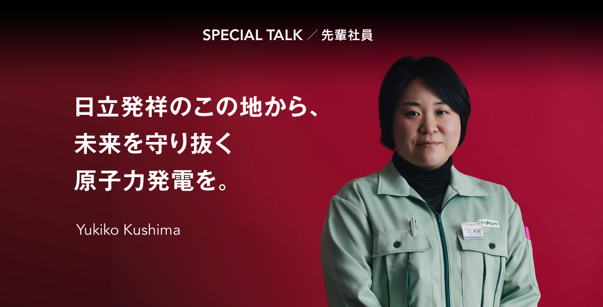 SPECIAL TALK 先輩社員 日立発祥のこの地から、未来を守り抜く原子力発電を。Yukiko Kushima