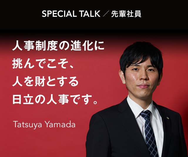SPECIAL TALK 先輩社員 人事制度の進化に挑んでこそ、人を財とする日立の人事です。 Tatsuya Yamada